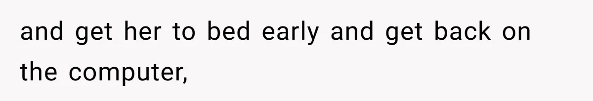 and get her to bed early and get back on the computer,