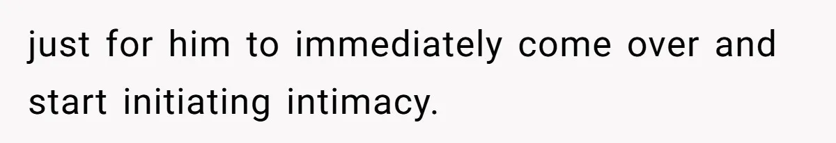 just for him to immediately come over and start initiating intimacy.