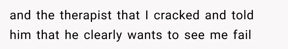 and the therapist that I cracked and told him that he clearly wants to see me fail