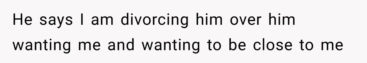 He says I am divorcing him over him wanting me and wanting to be close to me