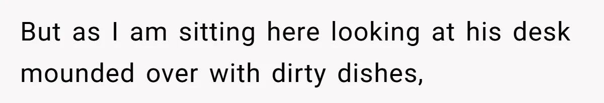 But as I am sitting here looking at his desk mounded over with dirty dishes,
