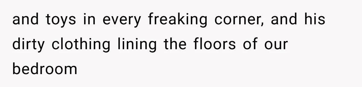 and toys in every freaking corner, and his dirty clothing lining the floors of our bedroom