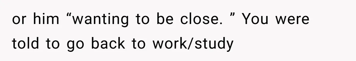 or him “wanting to be close. ” You were told to go back to work/study