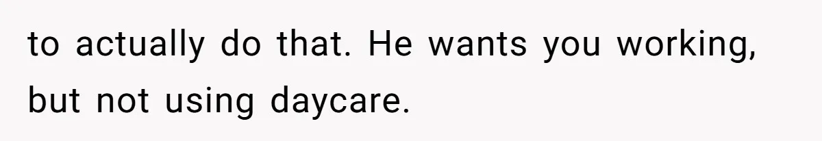 to actually do that. He wants you working, but not using daycare.