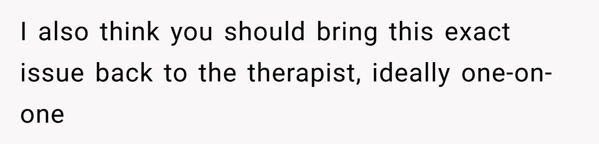 I also think you should bring this exact issue back to the therapist, ideally one-on-one