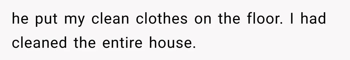 he put my clean clothes on the floor. I had cleaned the entire house.