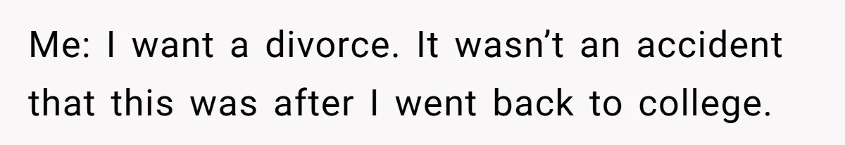 Me: I want a divorce. It wasn’t an accident that this was after I went back to college.