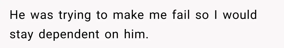He was trying to make me fail so I would stay dependent on him.