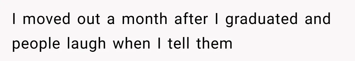 I moved out a month after I graduated and people laugh when I tell them