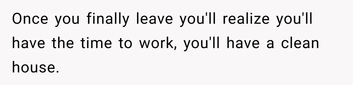 Once you finally leave you'll realize you'll have the time to work, you'll have a clean house.