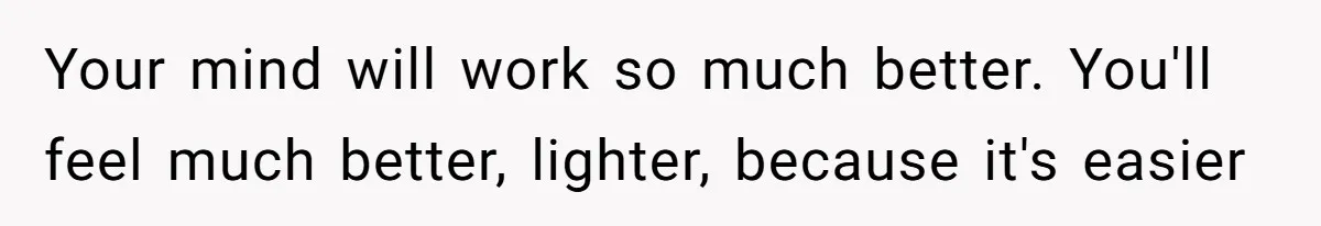 Your mind will work so much better. You'll feel much better, lighter, because it's easier