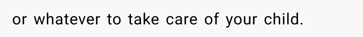 or whatever to take care of your child.