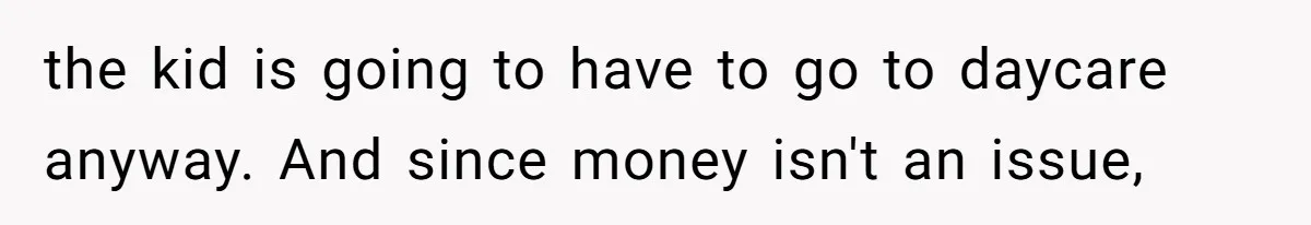 the kid is going to have to go to daycare anyway. And since money isn't an issue,