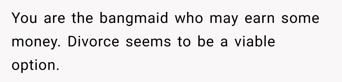 You are the bangmaid who may earn some money. Divorce seems to be a viable option.