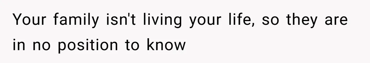 Your family isn't living your life, so they are in no position to know