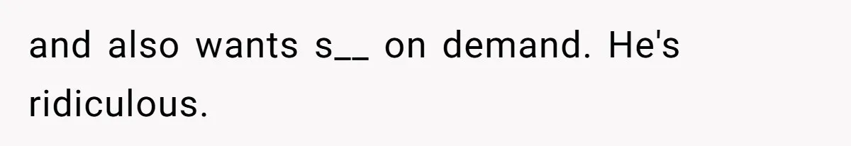 and also wants s__ on demand. He's ridiculous.