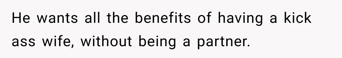 He wants all the benefits of having a kick ass wife, without being a partner.