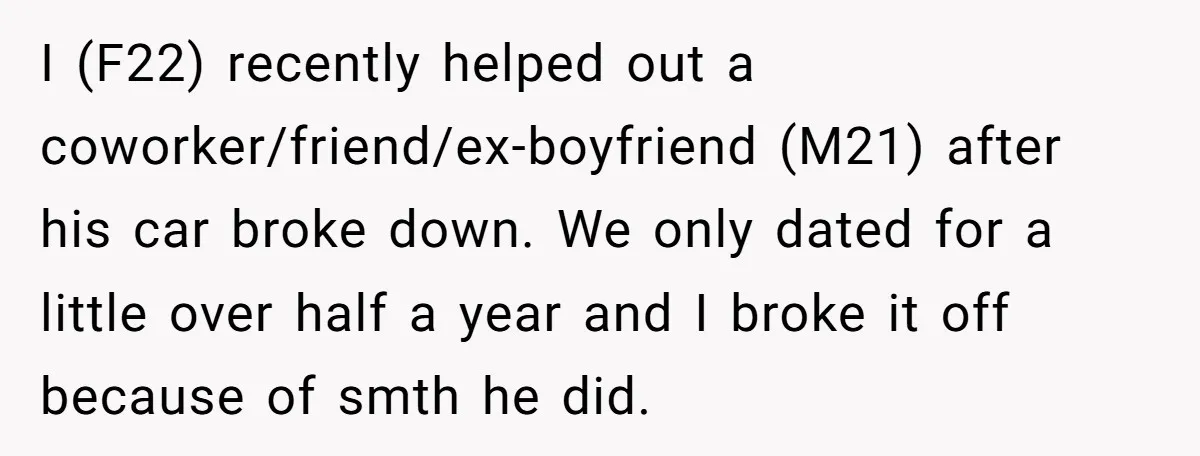 I (F22) recently helped out a coworker/friend/ex-boyfriend (M21) after his car broke down. We only dated for a little over half a year and I broke it off because of...