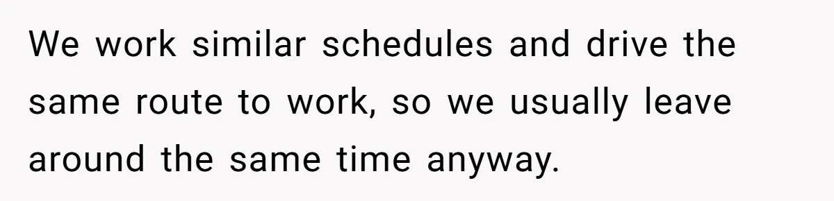 We work similar schedules and drive the same route to work, so we usually leave around the same time anyway.