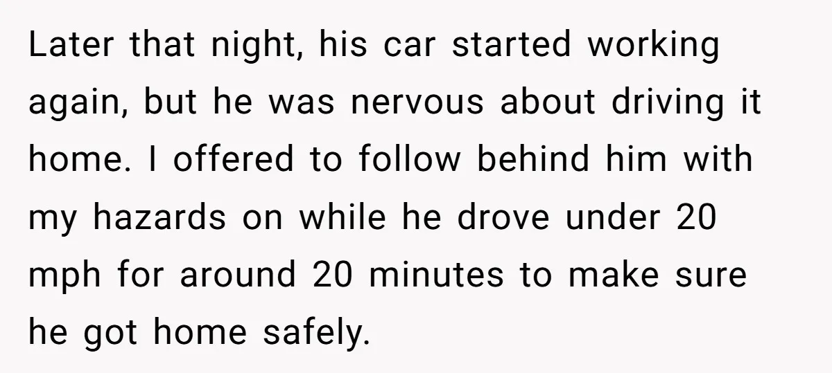 Later that night, his car started working again, but he was nervous about driving it home. I offered to follow behind him with my hazards on while he drove under...