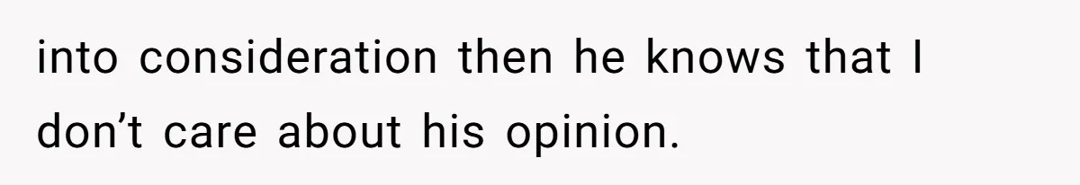 into consideration then he knows that I don’t care about his opinion.