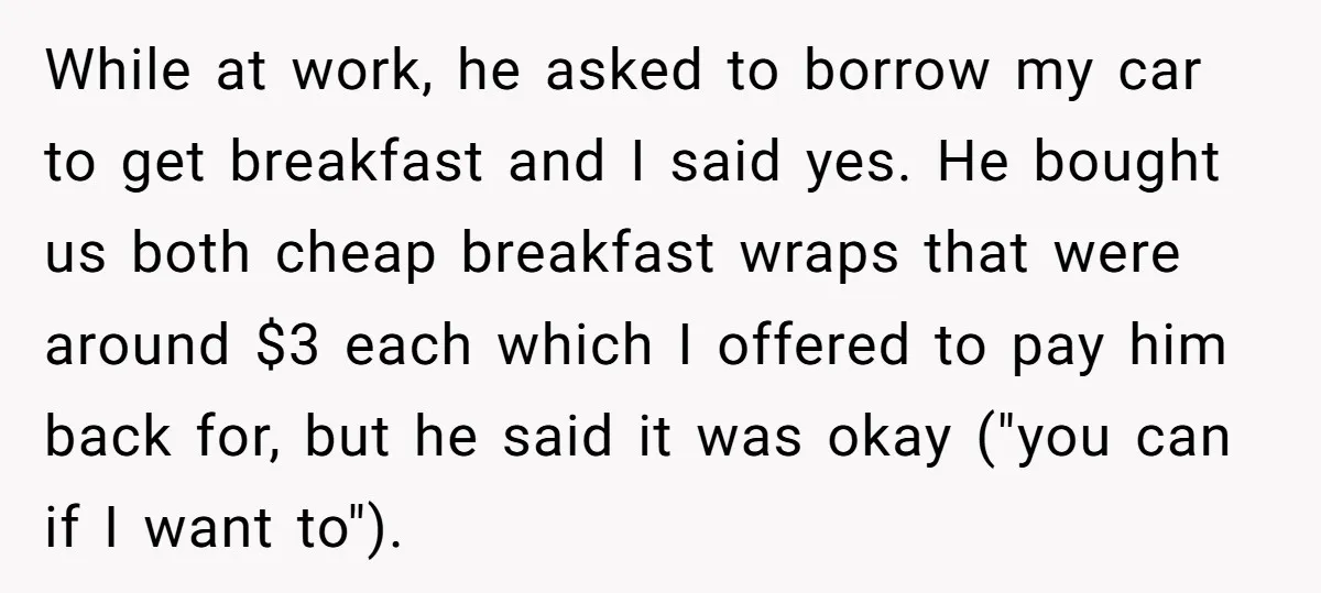 While at work, he asked to borrow my car to get breakfast and I said yes. He bought us both cheap breakfast wraps that were around $3 each which I...