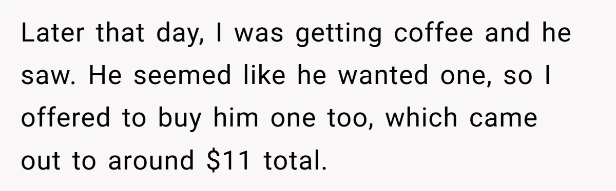 Later that day, I was getting coffee and he saw. He seemed like he wanted one, so I offered to buy him one too, which came out to around $11...