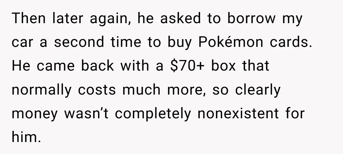 Then later again, he asked to borrow my car a second time to buy Pokémon cards. He came back with a $70+ box that normally costs much more, so clearly...