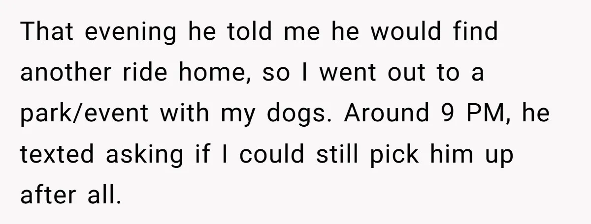 That evening he told me he would find another ride home, so I went out to a park/event with my dogs. Around 9 PM, he texted asking if I could...