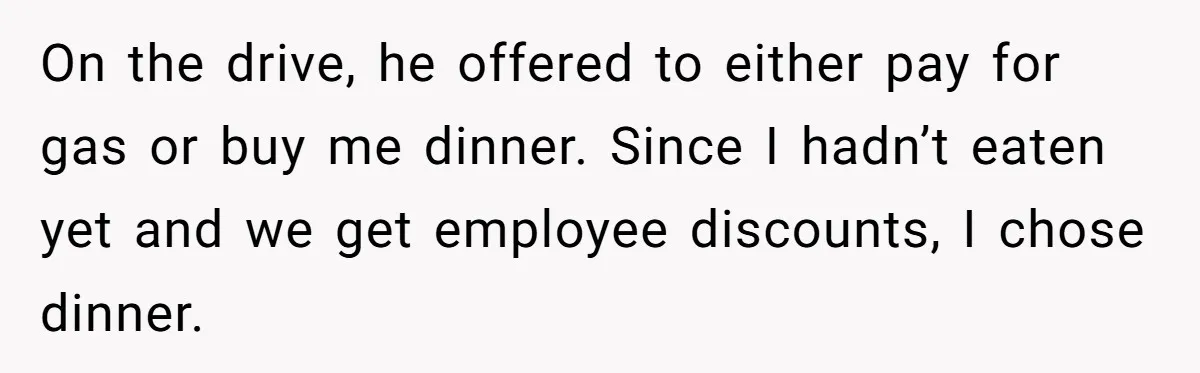 On the drive, he offered to either pay for gas or buy me dinner. Since I hadn’t eaten yet and we get employee discounts, I chose dinner.