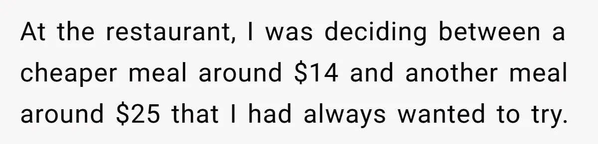 At the restaurant, I was deciding between a cheaper meal around $14 and another meal around $25 that I had always wanted to try.