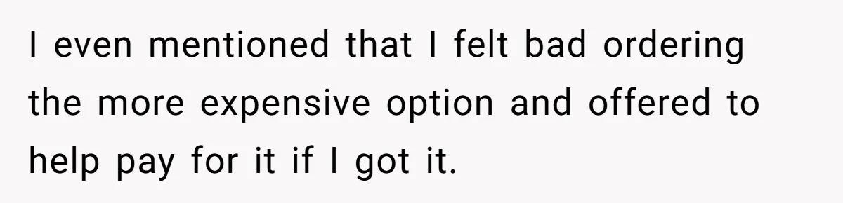 I even mentioned that I felt bad ordering the more expensive option and offered to help pay for it if I got it.