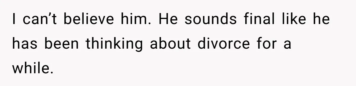 I can’t believe him. He sounds final like he has been thinking about divorce for a while.