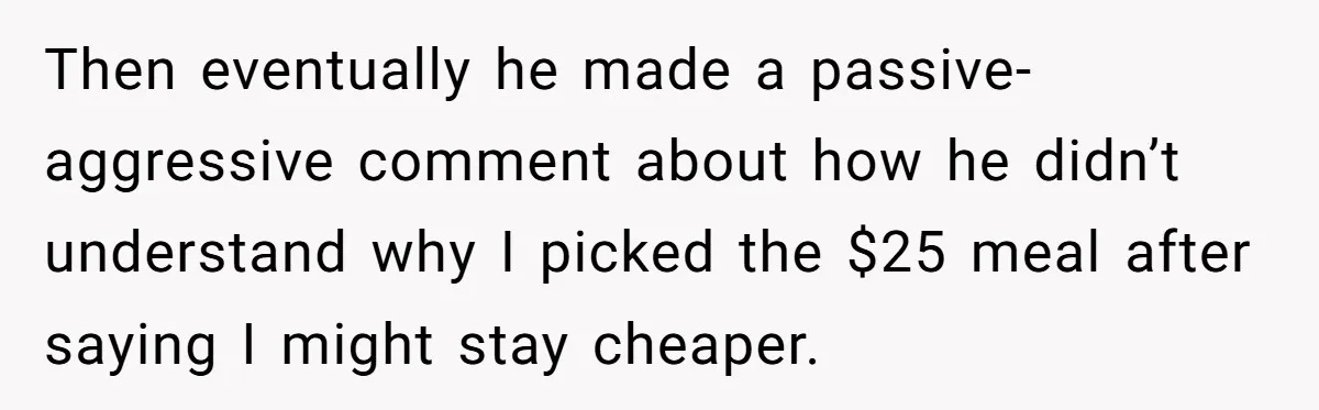 Then eventually he made a passive-aggressive comment about how he didn’t understand why I picked the $25 meal after saying I might stay cheaper.