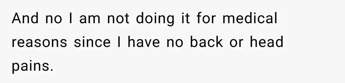 And no I am not doing it for medical reasons since I have no back or head pains.