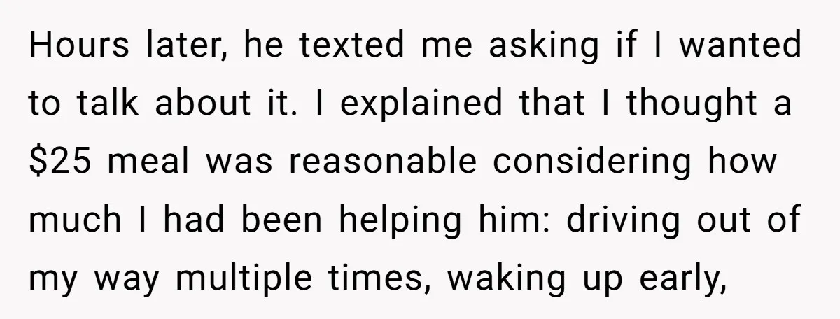 Hours later, he texted me asking if I wanted to talk about it. I explained that I thought a $25 meal was reasonable considering how much I had been helping...