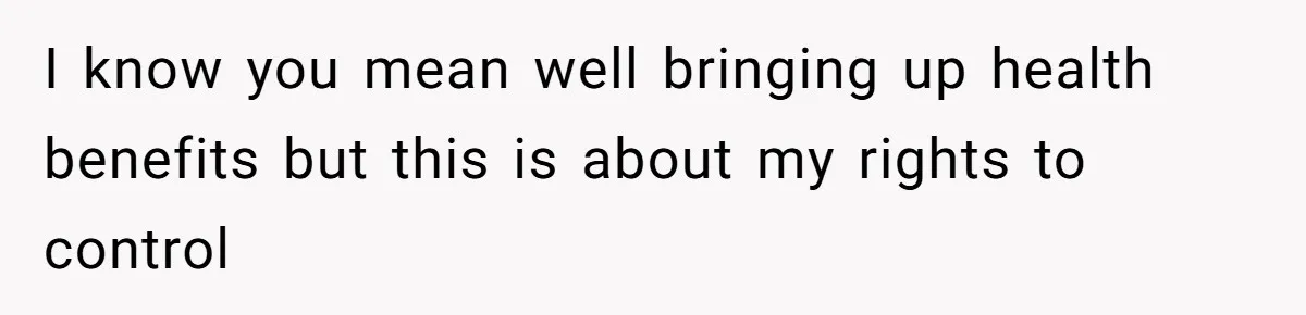 I know you mean well bringing up health benefits but this is about my rights to control