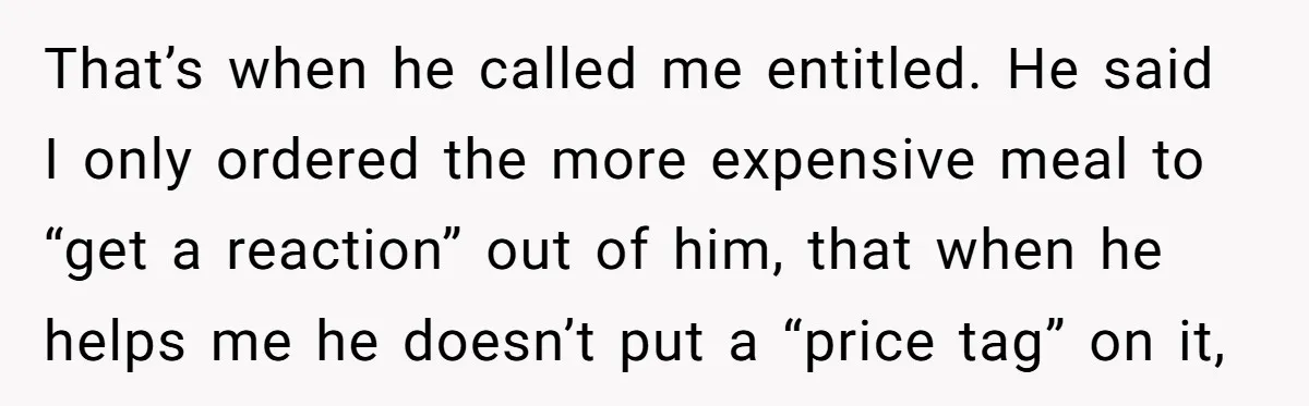 That’s when he called me entitled. He said I only ordered the more expensive meal to “get a reaction” out of him, that when he helps me he doesn’t put...