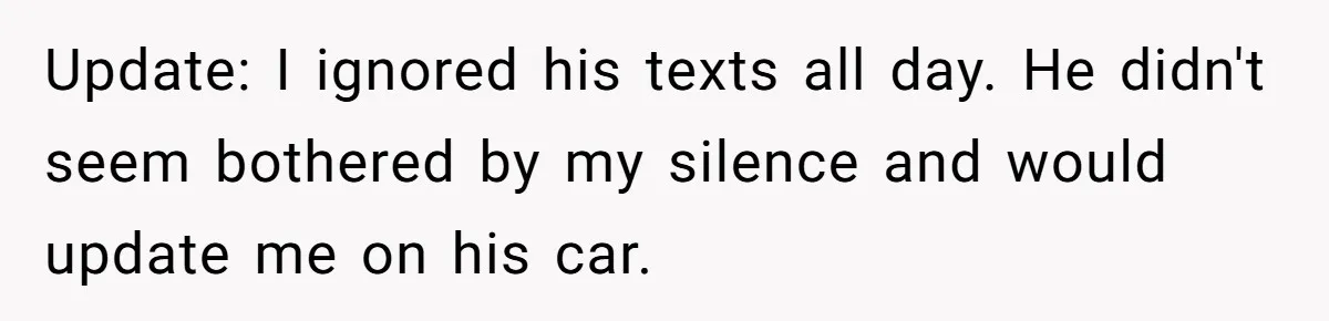 Update: I ignored his texts all day. He didn't seem bothered by my silence and would update me on his car.