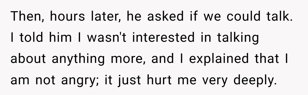 Then, hours later, he asked if we could talk. I told him I wasn't interested in talking about anything more, and I explained that I am not angry; it just...