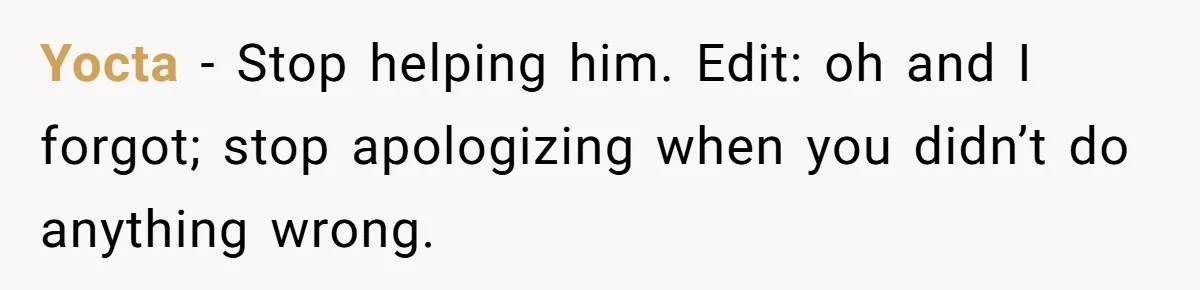 Yocta − Stop helping him. Edit: oh and I forgot; stop apologizing when you didn’t do anything wrong.