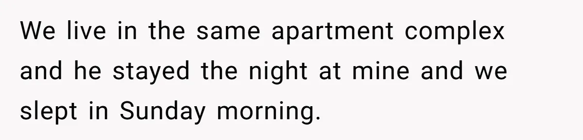 We live in the same apartment complex and he stayed the night at mine and we slept in Sunday morning.
