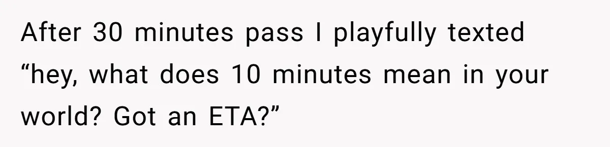 After 30 minutes pass I playfully texted “hey, what does 10 minutes mean in your world? Got an ETA?”