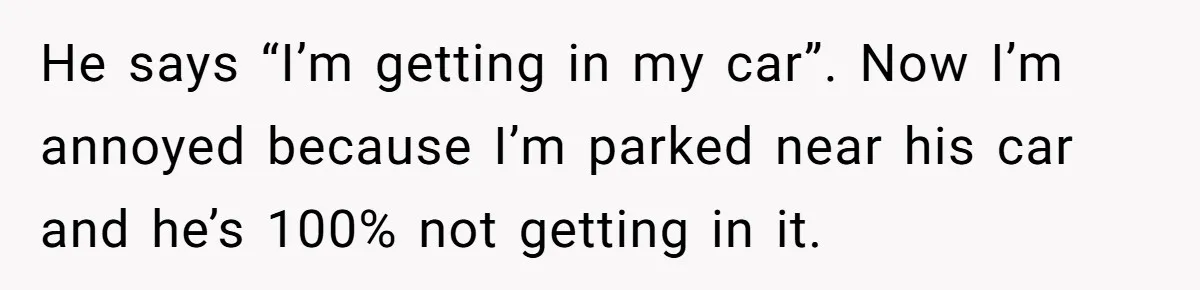 He says “I’m getting in my car”. Now I’m annoyed because I’m parked near his car and he’s 100% not getting in it.