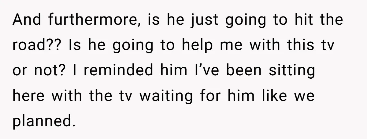 And furthermore, is he just going to hit the road?? Is he going to help me with this tv or not? I reminded him I’ve been sitting here with the...
