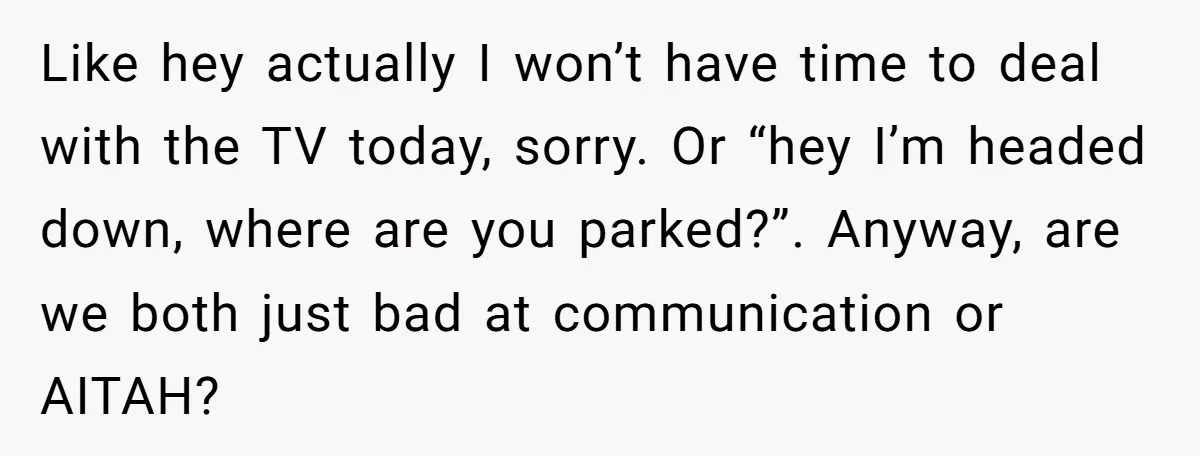Like hey actually I won’t have time to deal with the TV today, sorry. Or “hey I’m headed down, where are you parked?”. Anyway, are we both just bad at...