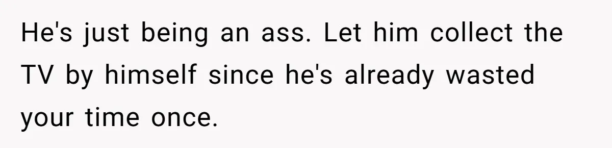 He's just being an ass. Let him collect the TV by himself since he's already wasted your time once.