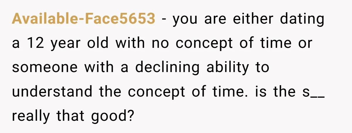 Available-Face5653 − you are either dating a 12 year old with no concept of time or someone with a declining ability to understand the concept of time. is the s__...
