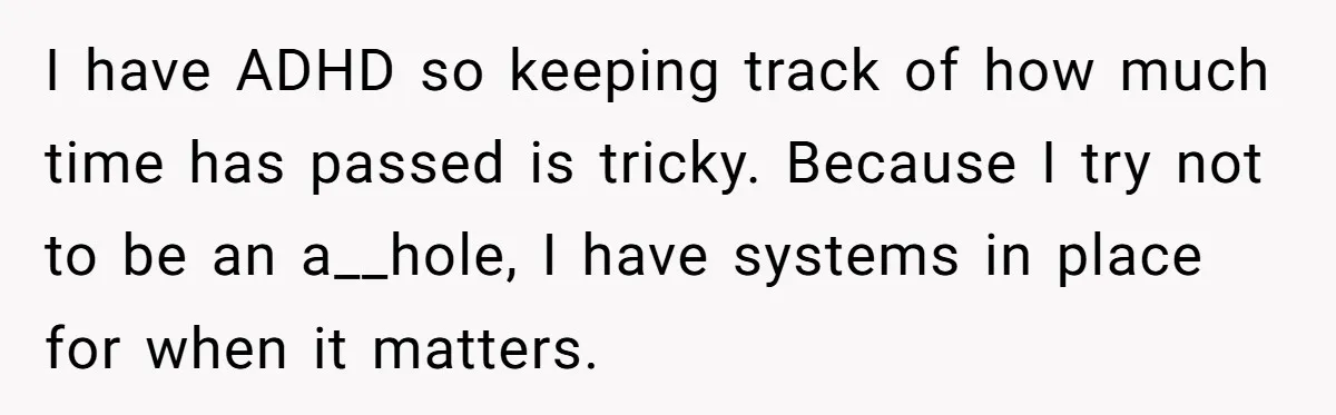 I have ADHD so keeping track of how much time has passed is tricky. Because I try not to be an a__hole, I have systems in place for when it...