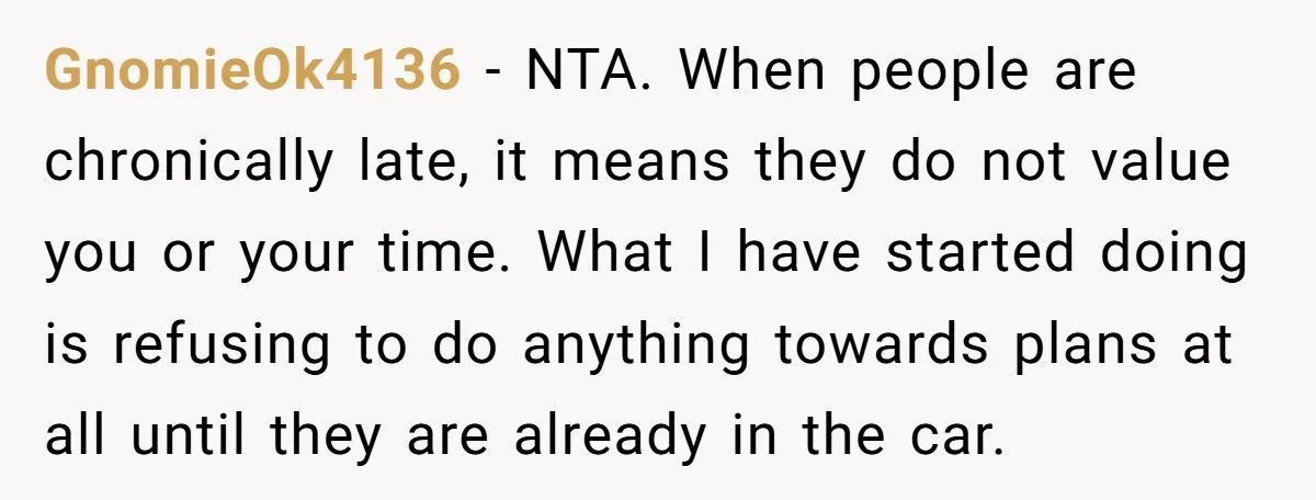 GnomieOk4136 − NTA. When people are chronically late, it means they do not value you or your time. What I have started doing is refusing to do anything towards plans...